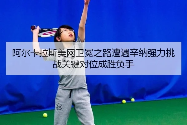 阿尔卡拉斯美网卫冕之路遭遇辛纳强力挑战关键对位成胜负手