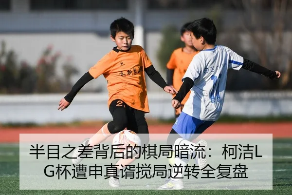 半目之差背后的棋局暗流：柯洁LG杯遭申真谞搅局逆转全复盘
