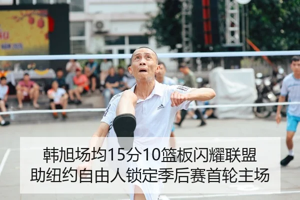 韩旭场均15分10篮板闪耀联盟 助纽约自由人锁定季后赛首轮主场
